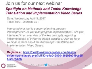 Follow us @nccmt Suivez-nous @ccnmo
90
Join us for our next webinar
Spotlight on Methods and Tools: Knowledge
Translation and Implementation Video Series
Date: Wednesday April 5, 2017
Time: 1:00 – 2:30pm EST
Interested in a tool to support planning program
development? Do you plan program implementation? Are you
interested in an overview of the key concepts regarding
implementation of evidence-based practices? Join us for a
webinar to learn about the Knowledge Translation and
Implementation Video Series.
Register at: https://health-evidence.webex.com/health-
evidence/onstage/g.php?MTID=e4a0468604363b8e349ce95
b2277da0f6
 