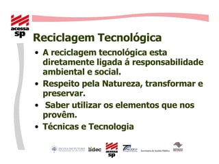 Reciclagem Tecnológica A reciclagem tecnológica esta diretamente ligada á responsabilidade ambiental e social. Respeito pela Natureza, transformar e preservar. Saber utilizar os elementos que nos provêm. Técnicas e Tecnologia 