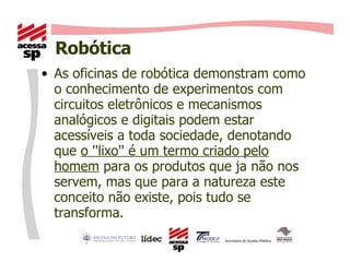 Robótica As oficinas de robótica demonstram como  o conhecimento de experimentos com circuitos eletrônicos e mecanismos analógicos e digitais podem estar acessíveis a toda sociedade, denotando que  o ''lixo'' é um termo criado pelo homem  para os produtos que ja não nos servem, mas que para a natureza este conceito não existe, pois tudo se transforma. 