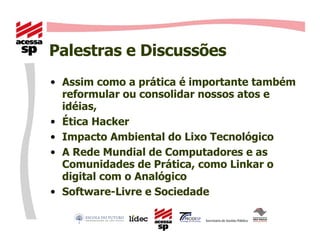 Palestras e Discussões Assim como a prática é importante também reformular ou consolidar nossos atos e idéias, Ética Hacker Impacto Ambiental do Lixo Tecnológico A Rede Mundial de Computadores e as Comunidades de Prática, como Linkar o digital com o Analógico Software-Livre e Sociedade 