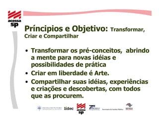 Príncipios e Objetivo:  Transformar, Criar e Compartilhar Transformar os pré-conceitos,  abrindo a mente para novas idéias e possibilidades de prática Criar em liberdade é Arte. Compartilhar suas idéias, experiências e criações e descobertas, com todos que as procurem. 