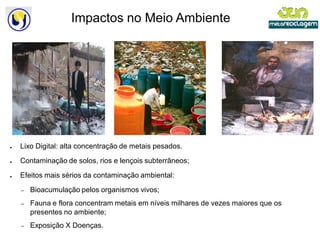 Impactos no Meio Ambiente




●   Lixo Digital: alta concentração de metais pesados.

●   Contaminação de solos, rios e lençois subterrâneos;

●   Efeitos mais sérios da contaminação ambiental:

    –   Bioacumulação pelos organismos vivos;
    –   Fauna e flora concentram metais em níveis milhares de vezes maiores que os
        presentes no ambiente;
    –   Exposição X Doenças.
 