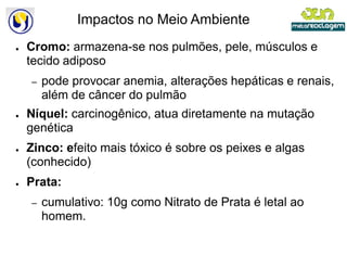 Impactos no Meio Ambiente
●   Cromo: armazena-se nos pulmões, pele, músculos e
                    se
    tecido adiposo
    –   pode provocar anemia, alterações hepáticas e renais,
        além de câncer do pulmão
●   Níquel: carcinogênico, atua diretamente na mutação
    genética
●   Zinco: efeito mais tóxico é sobre os peixes e algas
            feito
    (conhecido)
●   Prata:
    –   cumulativo: 10g como Nitrato de Prata é letal ao
        homem.
 