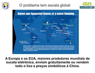 O problema tem escala global




A Europa e os EUA, maiores produtores mundiais de
sucata eletrônica, enviam gratuitamente ou vendem
      todo o lixo a preços simbólicos à China.
 
