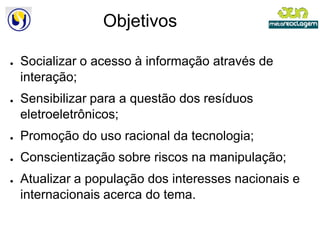 Objetivos

●   Socializar o acesso à informação através de
    interação;
●   Sensibilizar para a questão dos resíduos
    eletroeletrônicos;
●   Promoção do uso racional da tecnologia;
●   Conscientização sobre riscos na manipulação;
●   Atualizar a população dos interesses nacionais e
    internacionais acerca do tema.
 