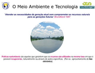 O Meio Ambiente e Tecnologia
   "Atender as necessidades da geração atual sem comprometer os recursos naturais
    Atender
                        para as gerações futuras Brundtland 1987
                                         futuras“




Práticas sustentáveis são aquelas que garantem que os recursos são utilizados na mesma taxa em que é
  possível recuperá-los, naturalmente ou através de ações específicas. (Por ex.: aproveitamento de lixo
                        ,
                                              eletrônico).
                                              eletrônico
 