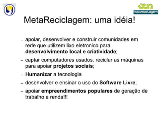 MetaReciclagem: uma idéia!

–   apoiar, desenvolver e construir comunidades em
    rede que utilizem lixo eletronico para
    desenvolvimento local e criatividade
                                criatividade;
–   captar computadores usados, reciclar as máquinas
    para apoiar projetos sociais
                         sociais;
–   Humanizar a tecnologia
–   desenvolver e ensinar o uso do Software Livre;
–   apoiar empreendimentos populares de geração de
    trabalho e renda!!!
 