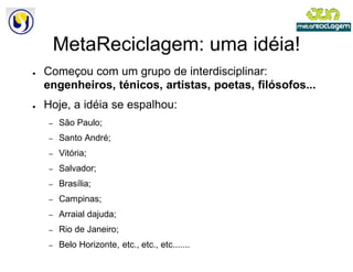 MetaReciclagem: uma idéia!
●   Começou com um grupo de interdisciplinar:
    engenheiros, ténicos, artistas, poetas, filósofos...
●   Hoje, a idéia se espalhou:
    –   São Paulo;
    –   Santo André;
    –   Vitória;
    –   Salvador;
    –   Brasília;
    –   Campinas;
    –   Arraial dajuda;
    –   Rio de Janeiro;
    –   Belo Horizonte, etc., etc., etc.......
 