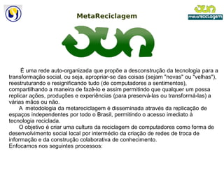 É uma rede auto-organizada que propõe a desconstrução da tecnologia para a
                        organizada
transformação social, ou seja, apropriar-se das coisas (sejam "novas" ou "velhas"),
                                          se
reestruturando e resignificando tudo (de computadores a sentimentos),
compartilhando a maneira de fazê-lo e assim permitindo que qualquer um possa
                                     lo
replicar ações, produções e experiências (para preservá
                                                 preservá-las ou transformá-las) a
várias mãos ou não.
     A metodologia da metareciclagem é disseminada através da replicação de
espaços independentes por todo o Brasil, permitindo o acesso imediato à
tecnologia reciclada.
     O objetivo é criar uma cultura da reciclagem de computadores como forma de
desenvolvimento social local por intermédio da criação de redes de troca de
informação e da construção colaborativa de conhecimento.
Enfocamos nos seguintes processos:
 