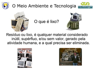 O Meio Ambiente e Tecnologia


                O que é lixo?


Resíduo ou lixo, é qualquer material considerado
   inútil, supérfluo, e/ou sem valor, gerado pela
atividade humana, e a qual precisa ser eliminada.
 