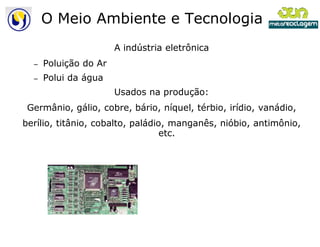 O Meio Ambiente e Tecnologia
                       A indústria eletrônica
  –   Poluição do Ar
  –   Polui da água
                       Usados na produção:
 Germânio, gálio, cobre, bário, níquel, térbio, irídio, vanádio,
berílio, titânio, cobalto, paládio, manganês, nióbio, antimônio,
                                  etc.
 