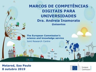 The European Commission’s
science and knowledge service
Joint Research Centre
MARCOS DE COMPETÊNCIAS
DIGITAIS PARA
UNIVERSIDADES
Dra. Andreia Inamorato
@aisantos
Metared, Sao Paulo
8 outubro 2019
 