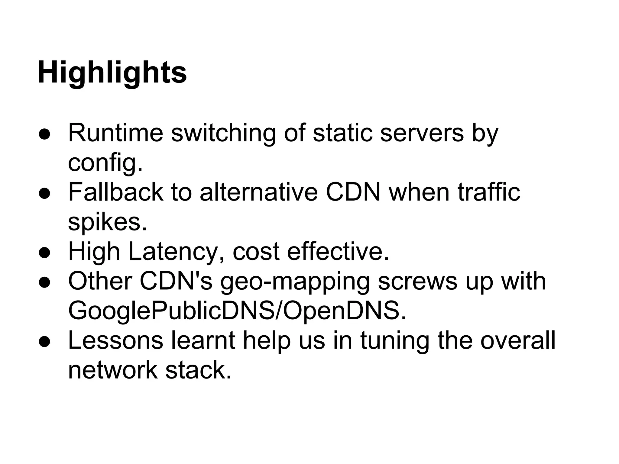 Highlights
● Runtime switching of static servers by
  config.
● Fallback to alternative CDN when traffic
  spikes.
● High Latency, cost effective.
● Other CDN's geo-mapping screws up with
  GooglePublicDNS/OpenDNS.
● Lessons learnt help us in tuning the overall
  network stack.
 
