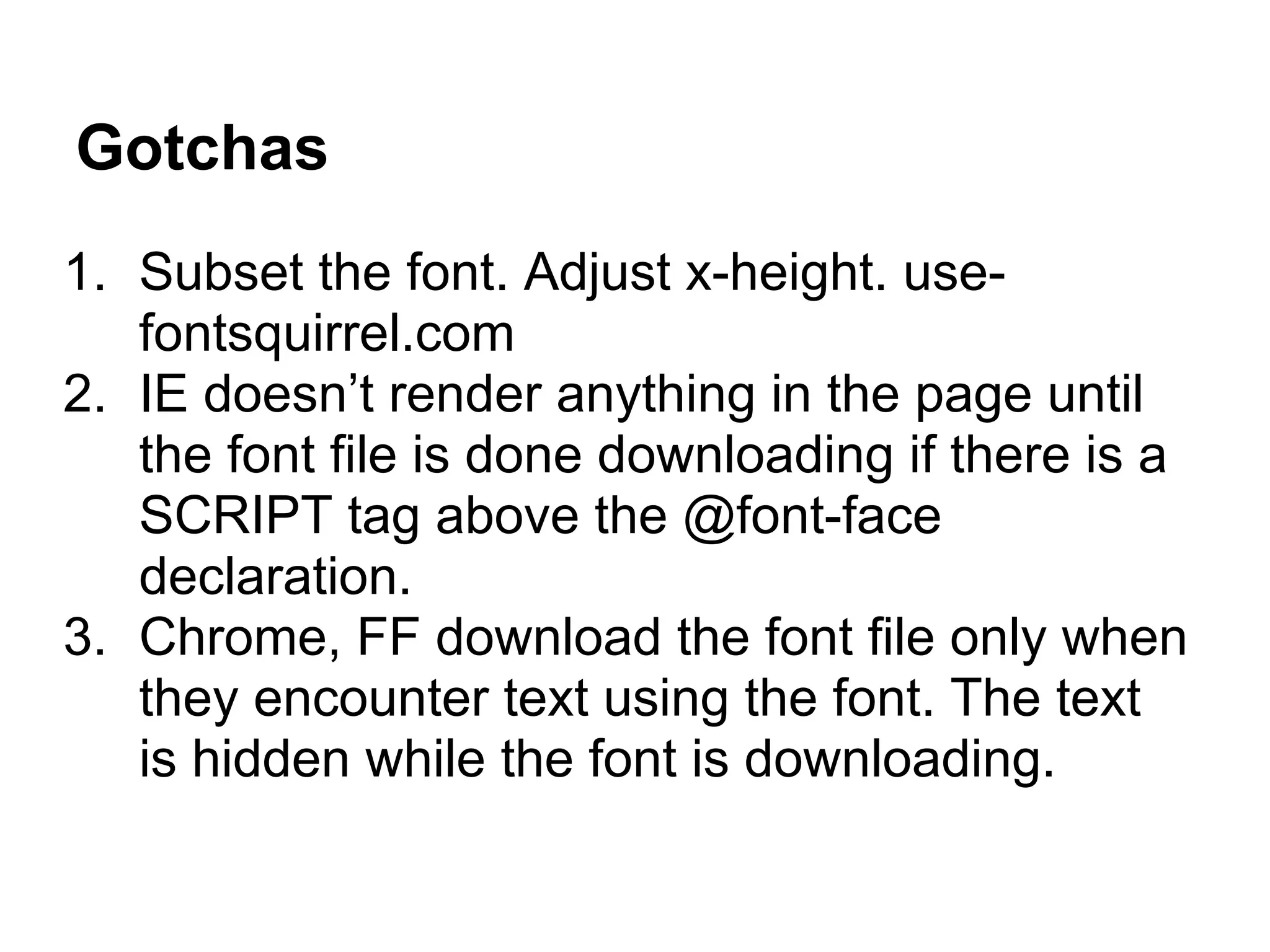 Gotchas
1. Subset the font. Adjust x-height. use-
   fontsquirrel.com
2. IE doesn’t render anything in the page until
   the font file is done downloading if there is a
   SCRIPT tag above the @font-face
   declaration.
3. Chrome, FF download the font file only when
   they encounter text using the font. The text
   is hidden while the font is downloading.
 