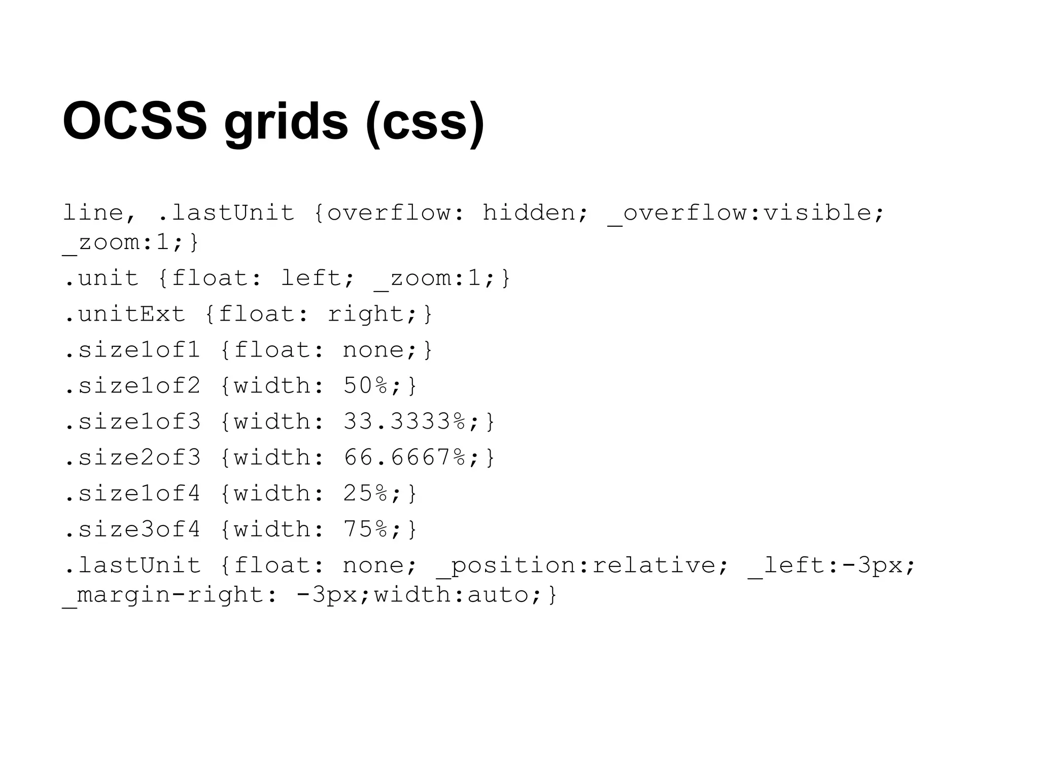 OCSS grids (css)
line, .lastUnit {overflow: hidden; _overflow:visible;
_zoom:1;}
.unit {float: left; _zoom:1;}
.unitExt {float: right;}
.size1of1 {float: none;}
.size1of2 {width: 50%;}
.size1of3 {width: 33.3333%;}
.size2of3 {width: 66.6667%;}
.size1of4 {width: 25%;}
.size3of4 {width: 75%;}
.lastUnit {float: none; _position:relative; _left:-3px;
_margin-right: -3px;width:auto;}
 