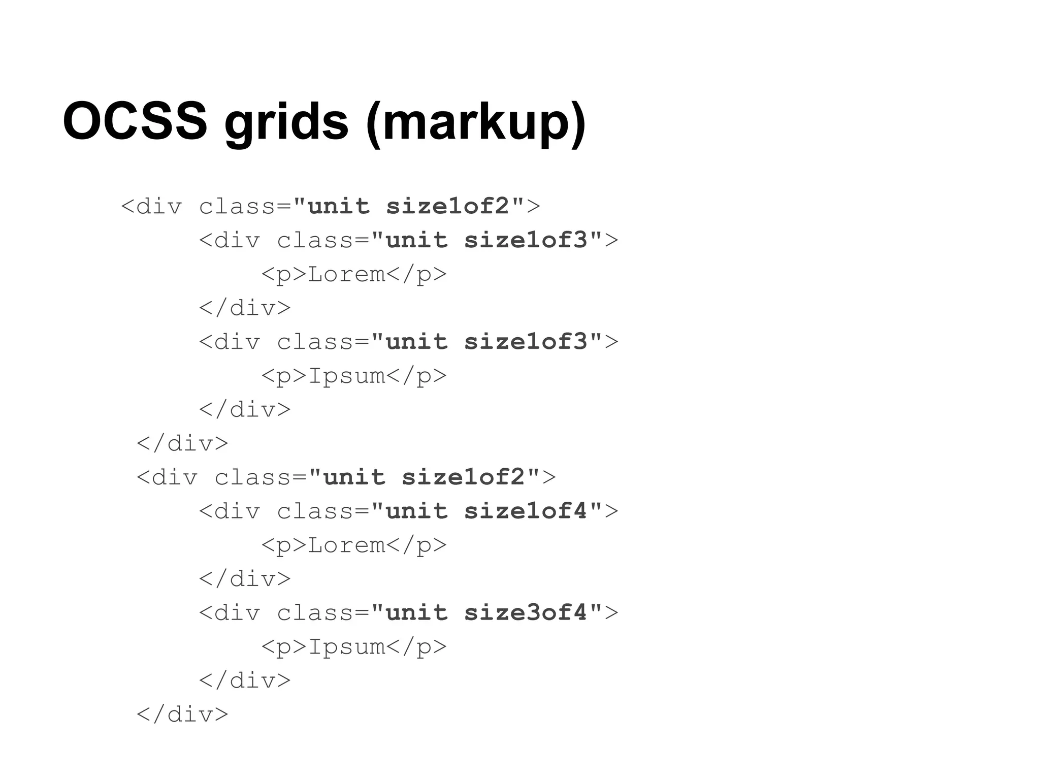 OCSS grids (markup)
  <div class="unit size1of2">
       <div class="unit size1of3">
           <p>Lorem</p>
       </div>
       <div class="unit size1of3">
           <p>Ipsum</p>
       </div>
   </div>
   <div class="unit size1of2">
       <div class="unit size1of4">
           <p>Lorem</p>
       </div>
       <div class="unit size3of4">
           <p>Ipsum</p>
       </div>
   </div>
 