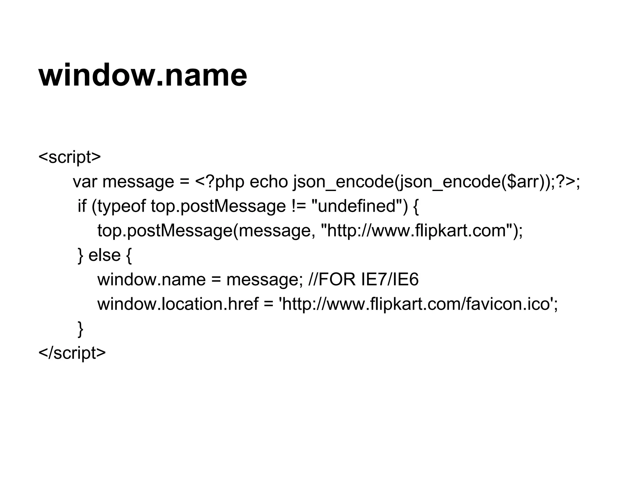 window.name

<script>
    var message = <?php echo json_encode(json_encode($arr));?>;
     if (typeof top.postMessage != "undefined") {
         top.postMessage(message, "http://www.flipkart.com");
     } else {
         window.name = message; //FOR IE7/IE6
         window.location.href = 'http://www.flipkart.com/favicon.ico';
     }
</script>
 