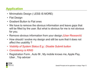 Page 12Gestalt Principle and its application in design
• Minimalistic Design ( LESS IS MORE)
• Flat Design
• Gradient Button to Flat ones
• We have to remove the obvious information and leave gaps that
will be filled by the user. But what is obvious for me is not obvious
for you.
• Remove obvious information from your design.(User Research)
• How should I evolve my design and still be sure that it does not
affect the usability ?
• Visibility of System Status E.g.: Disable Submit button
• Consistency is KING
• Registration Form , Auto fill , My mobile knows me, Apple Pay,
Uber , Trip advicer
Application
 