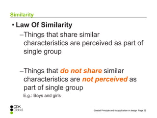 Page 22Gestalt Principle and its application in design
• Law Of Similarity
–Things that share similar
characteristics are perceived as part of
single group
–Things that do not share similar
characteristics are not perceived as
part of single group
E.g.: Boys and girls
Similarity
 