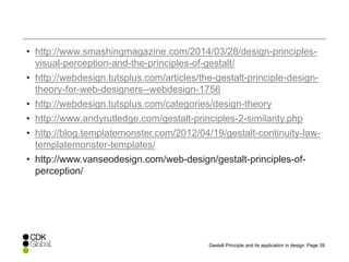 Page 39Gestalt Principle and its application in design
• http://www.smashingmagazine.com/2014/03/28/design-principles-
visual-perception-and-the-principles-of-gestalt/
• http://webdesign.tutsplus.com/articles/the-gestalt-principle-design-
theory-for-web-designers--webdesign-1756
• http://webdesign.tutsplus.com/categories/design-theory
• http://www.andyrutledge.com/gestalt-principles-2-similarity.php
• http://blog.templatemonster.com/2012/04/19/gestalt-continuity-law-
templatemonster-templates/
• http://www.vanseodesign.com/web-design/gestalt-principles-of-
perception/
 