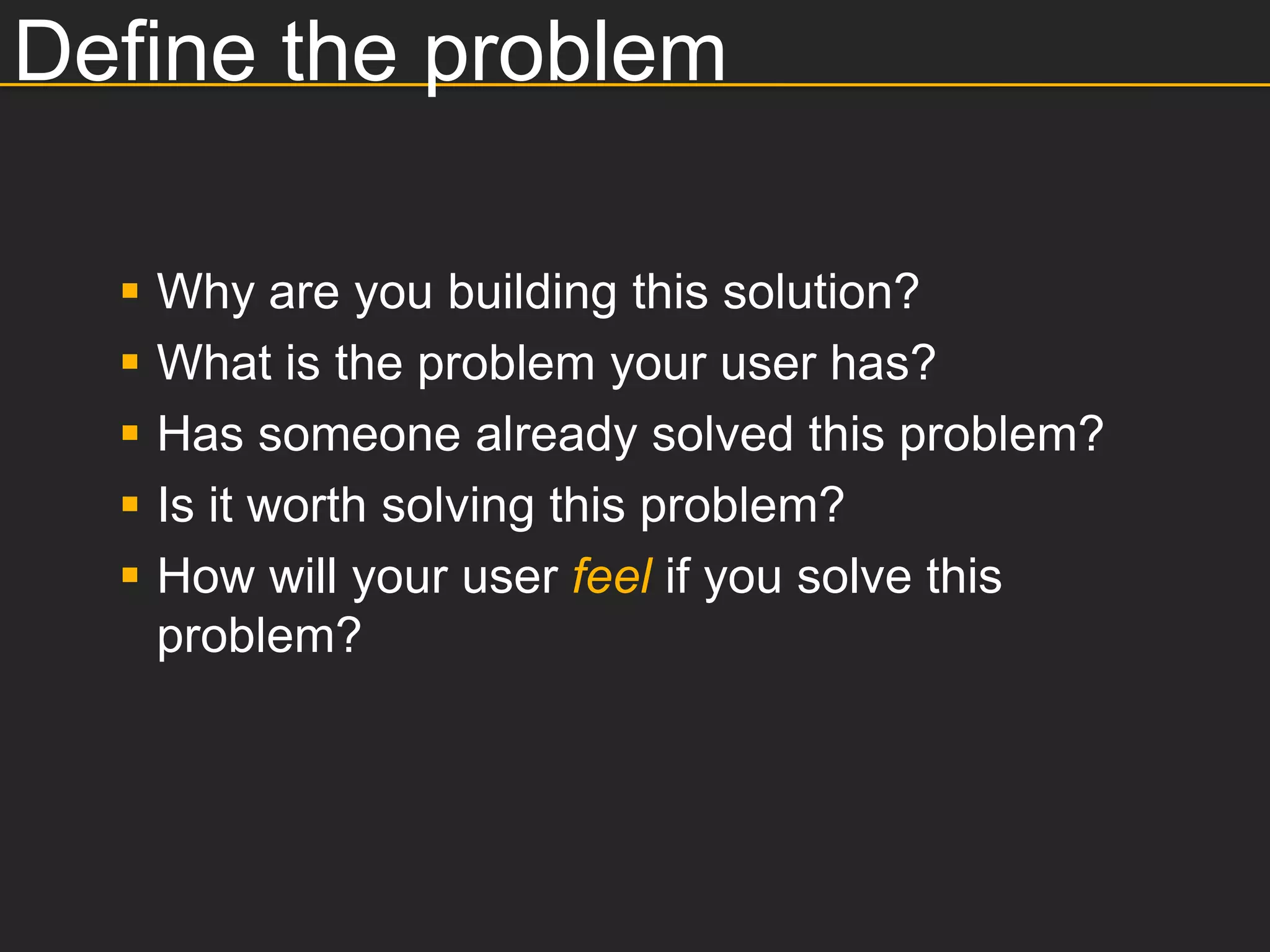 Define the problem

     Why are you building this solution?
     What is the problem your user has?
     Has someone already solved this problem?
     Is it worth solving this problem?
     How will your user feel if you solve this
      problem?
 