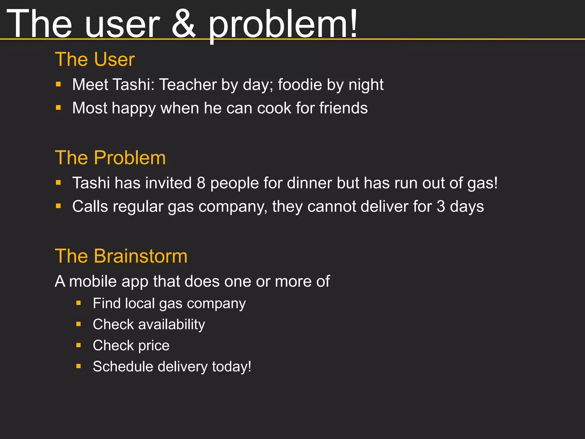 The user & problem!
  The User
   Meet Tashi: Teacher by day; foodie by night
   Most happy when he can cook for friends


  The Problem
   Tashi has invited 8 people for dinner but has run out of gas!
   Calls regular gas company, they cannot deliver for 3 days


  The Brainstorm
  A mobile app that does one or more of
       Find local gas company
       Check availability
       Check price
       Schedule delivery today!
 