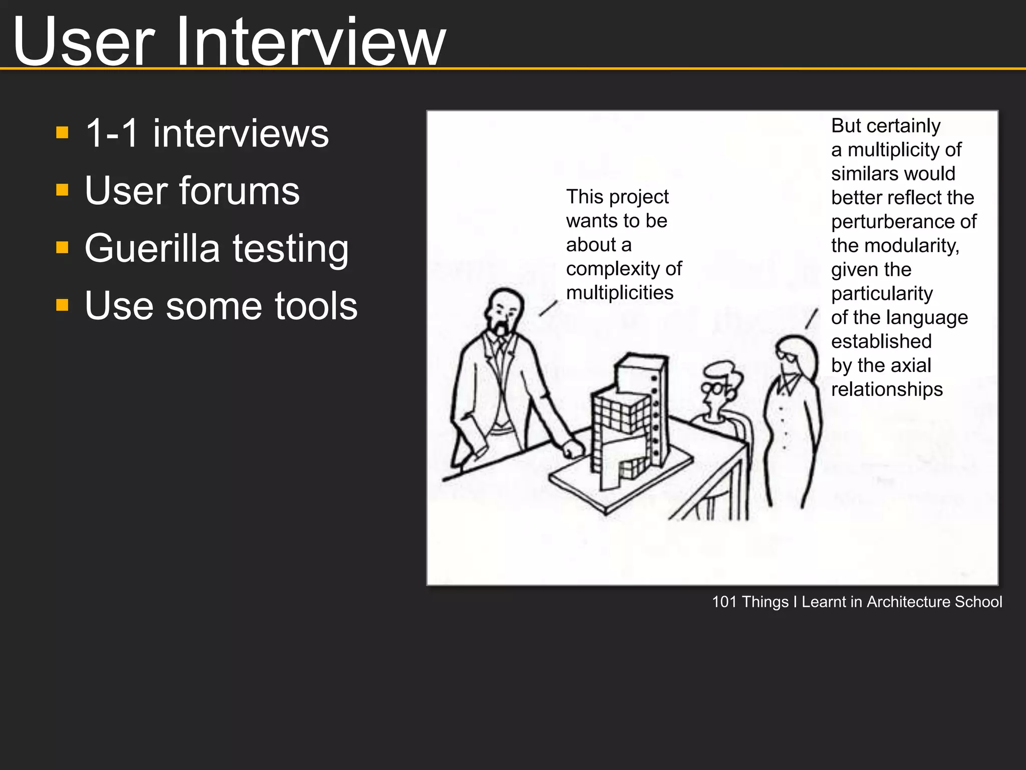 User Interview
    1-1 interviews                                       But certainly
                                                          a multiplicity of
                                                          similars would
    User forums        This project                      better reflect the
                        wants to be                       perturberance of
    Guerilla testing   about a
                        complexity of
                                                          the modularity,
                                                          given the

 
                        multiplicities                    particularity
     Use some tools                                       of the language
                                                          established
                                                          by the axial
                                                          relationships




                                         101 Things I Learnt in Architecture School
 