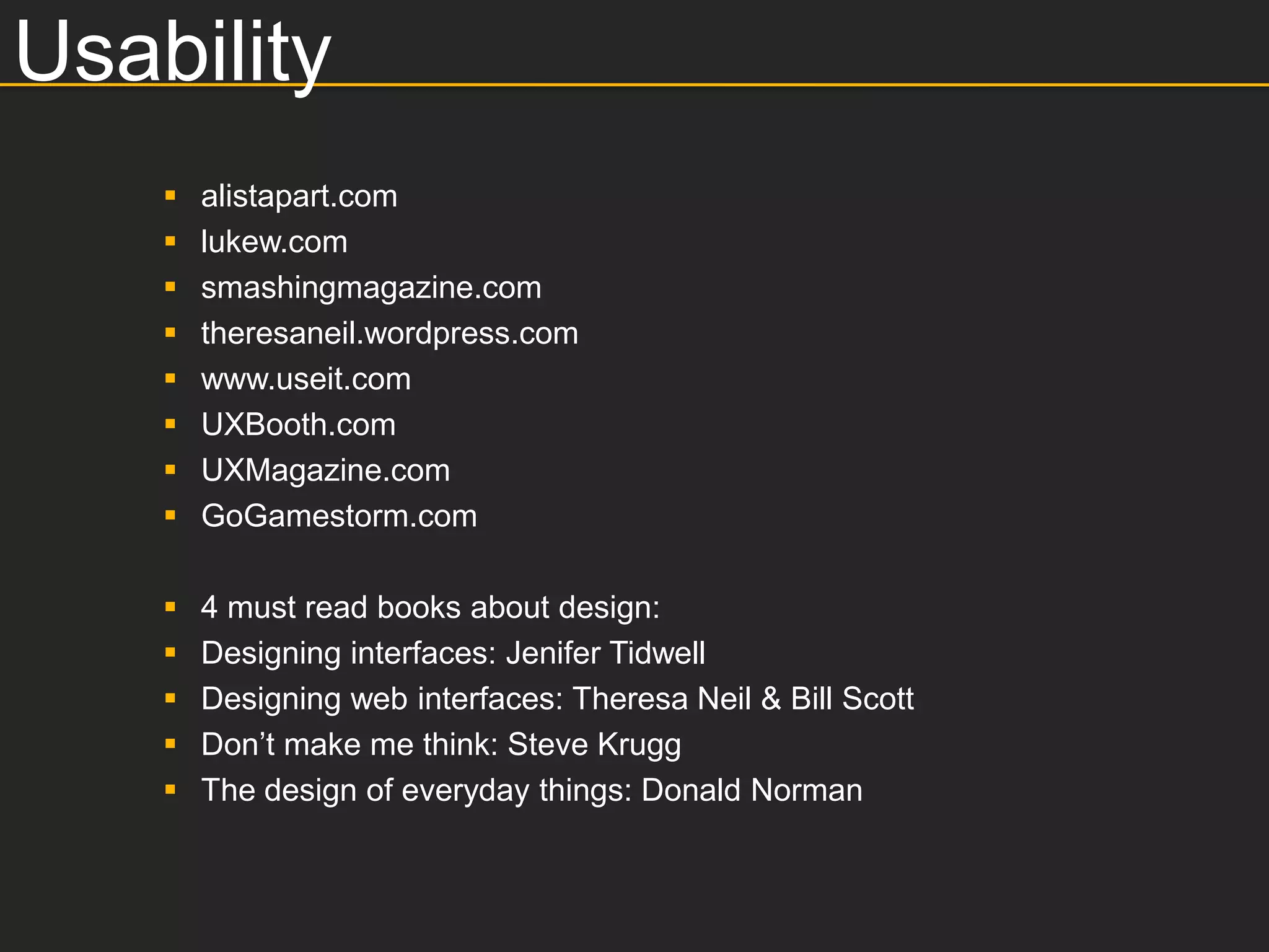 Usability
       alistapart.com
       lukew.com
       smashingmagazine.com
       theresaneil.wordpress.com
       www.useit.com
       UXBooth.com
       UXMagazine.com
       GoGamestorm.com

       4 must read books about design:
       Designing interfaces: Jenifer Tidwell
       Designing web interfaces: Theresa Neil & Bill Scott
       Don’t make me think: Steve Krugg
       The design of everyday things: Donald Norman
 
