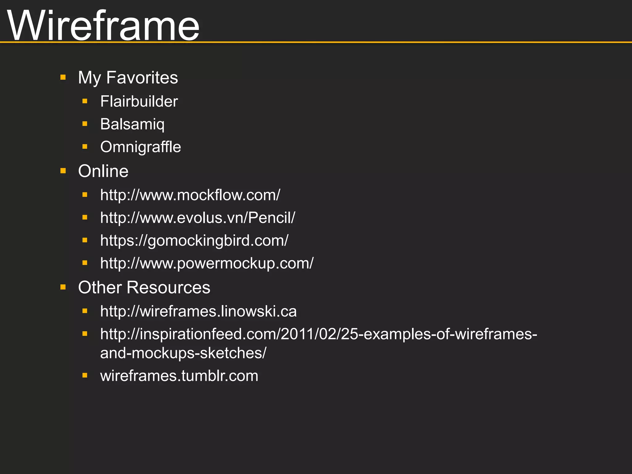 Wireframe
   My Favorites
     Flairbuilder
     Balsamiq
     Omnigraffle
   Online
       http://www.mockflow.com/
       http://www.evolus.vn/Pencil/
       https://gomockingbird.com/
       http://www.powermockup.com/
   Other Resources
     http://wireframes.linowski.ca
     http://inspirationfeed.com/2011/02/25-examples-of-wireframes-
      and-mockups-sketches/
     wireframes.tumblr.com
 