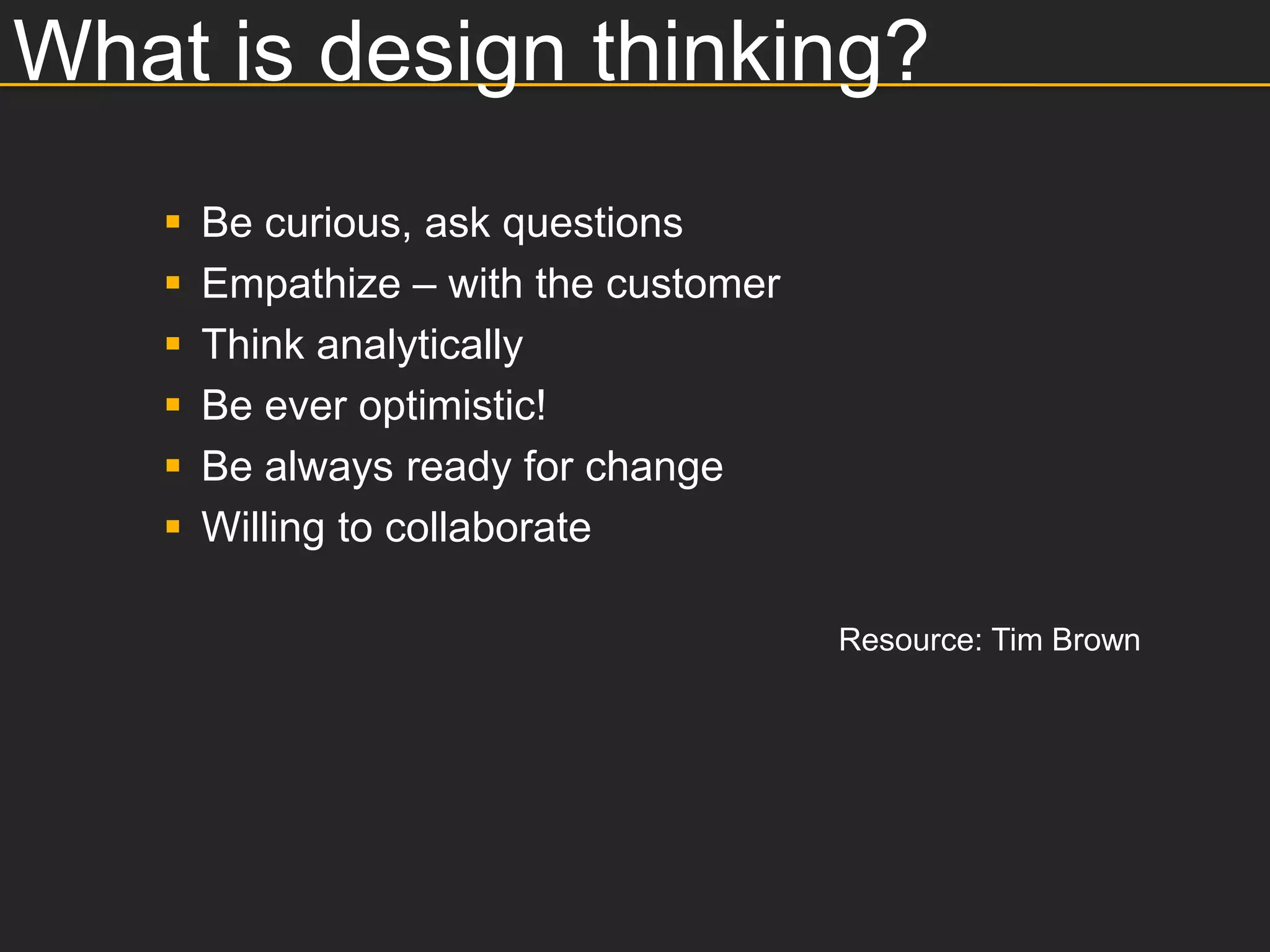 What is design thinking?
      Be curious, ask questions
      Empathize – with the customer
      Think analytically
      Be ever optimistic!
      Be always ready for change
      Willing to collaborate

                                       Resource: Tim Brown
 