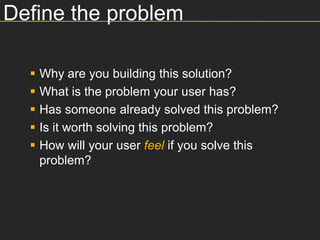 Define the problem

     Why are you building this solution?
     What is the problem your user has?
     Has someone already solved this problem?
     Is it worth solving this problem?
     How will your user feel if you solve this
      problem?
 
