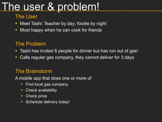 The user & problem!
  The User
   Meet Tashi: Teacher by day; foodie by night
   Most happy when he can cook for friends


  The Problem
   Tashi has invited 8 people for dinner but has run out of gas!
   Calls regular gas company, they cannot deliver for 3 days


  The Brainstorm
  A mobile app that does one or more of
       Find local gas company
       Check availability
       Check price
       Schedule delivery today!
 