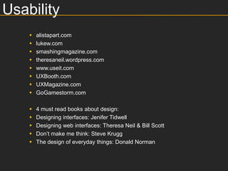 Usability
       alistapart.com
       lukew.com
       smashingmagazine.com
       theresaneil.wordpress.com
       www.useit.com
       UXBooth.com
       UXMagazine.com
       GoGamestorm.com

       4 must read books about design:
       Designing interfaces: Jenifer Tidwell
       Designing web interfaces: Theresa Neil & Bill Scott
       Don’t make me think: Steve Krugg
       The design of everyday things: Donald Norman
 