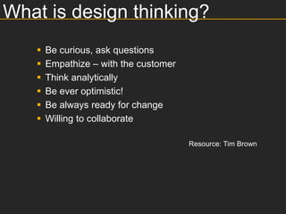 What is design thinking?
      Be curious, ask questions
      Empathize – with the customer
      Think analytically
      Be ever optimistic!
      Be always ready for change
      Willing to collaborate

                                       Resource: Tim Brown
 