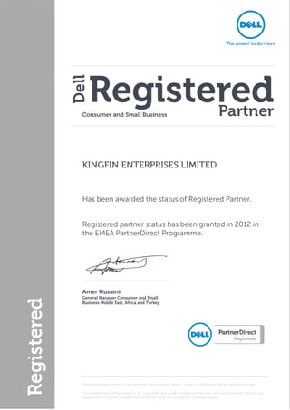  




                                                                                                                        
    KINGFIN ENTERPRISES LIMITED


    Has been awarded the status of Registered Partner.


    Registered partner status has been granted in 2012 in
    the EMEA PartnerDirect Programme.




                                                        
    Amer Husaini 
    General Manager Consumer and Small 
    Business Middle East, Africa and Turkey




                                                                                                                    
    Registered status needs to be renewed on an annual basis – a new e-certificate will be issued each year.

    Your Registered Partner status is for consumer and small business partnership only and confirms that you are
    registered on the Dell Portal. Your certificate must not be used to endorse quotes.
 
 