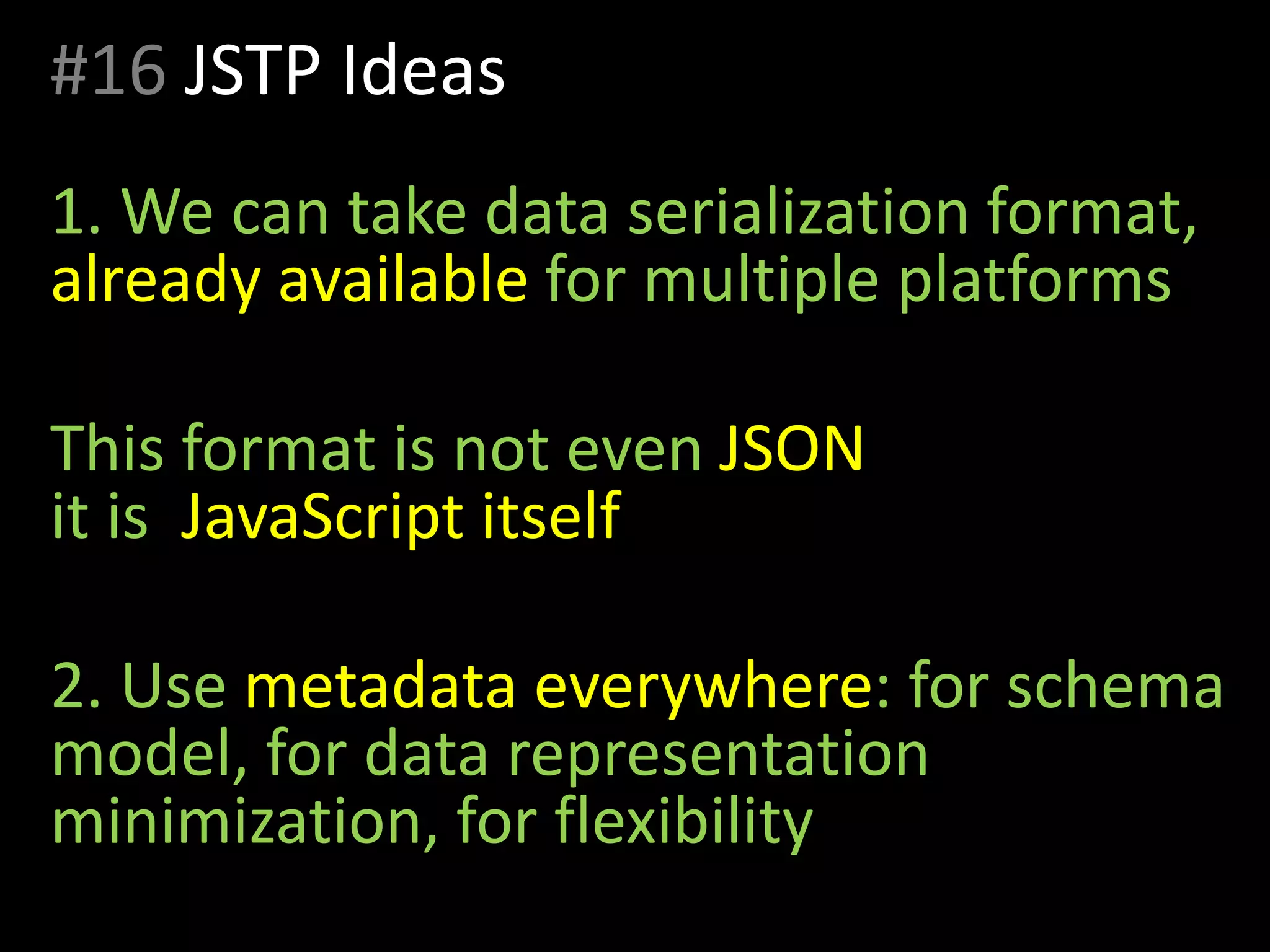 #16 JSTP Ideas
1. We can take data serialization format,
already available for multiple platforms
This format is not even JSON
it is JavaScript itself
2. Use metadata everywhere: for schema
model, for data representation
minimization, for flexibility
 
