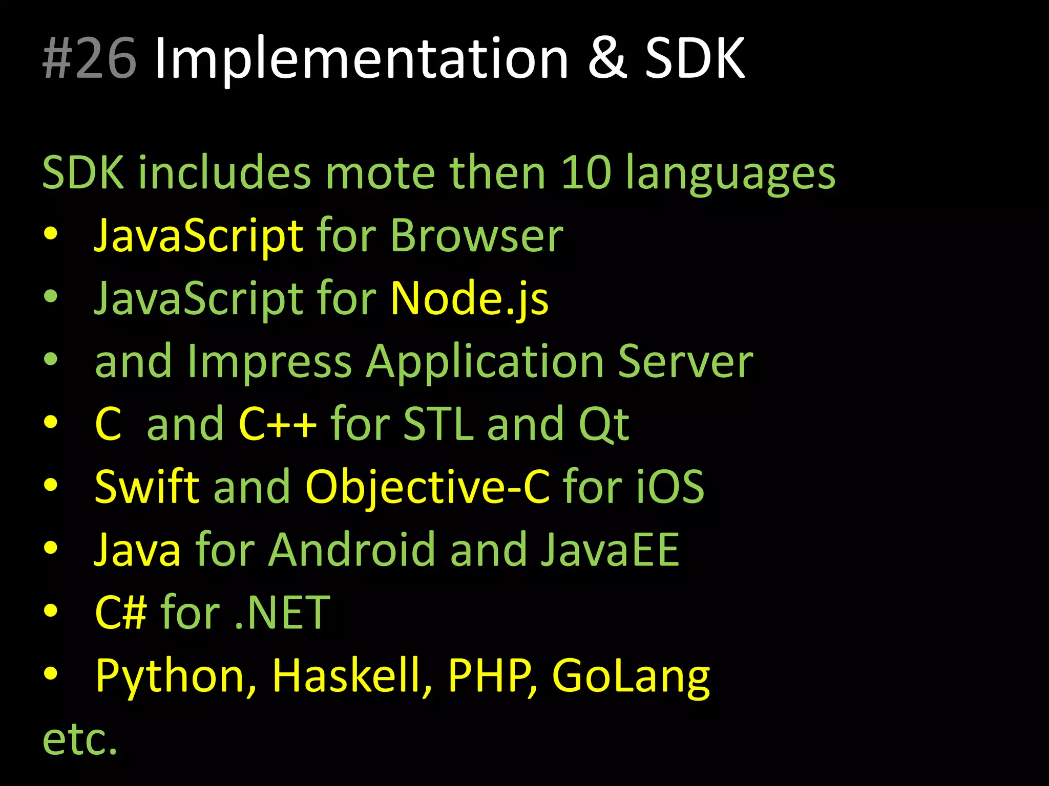 #26 Implementation & SDK
SDK includes mote then 10 languages
• JavaScript for Browser
• JavaScript for Node.js
• and Impress Application Server
• C and C++ for STL and Qt
• Swift and Objective-C for iOS
• Java for Android and JavaEE
• C# for .NET
• Python, Haskell, PHP, GoLang
etc.
 