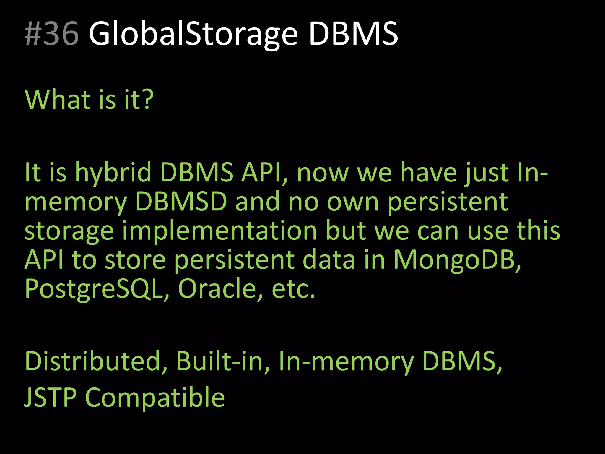 #36 GlobalStorage DBMS
What is it?
It is hybrid DBMS API, now we have just In-
memory DBMSD and no own persistent
storage implementation but we can use this
API to store persistent data in MongoDB,
PostgreSQL, Oracle, etc.
Distributed, Built-in, In-memory DBMS,
JSTP Compatible
 