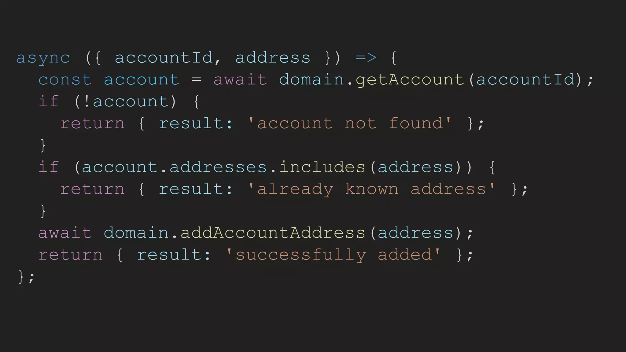 async ({ accountId, address }) => {
const account = await domain.getAccount(accountId);
if (!account) {
return { result: 'account not found' };
}
if (account.addresses.includes(address)) {
return { result: 'already known address' };
}
await domain.addAccountAddress(address);
return { result: 'successfully added' };
};
 