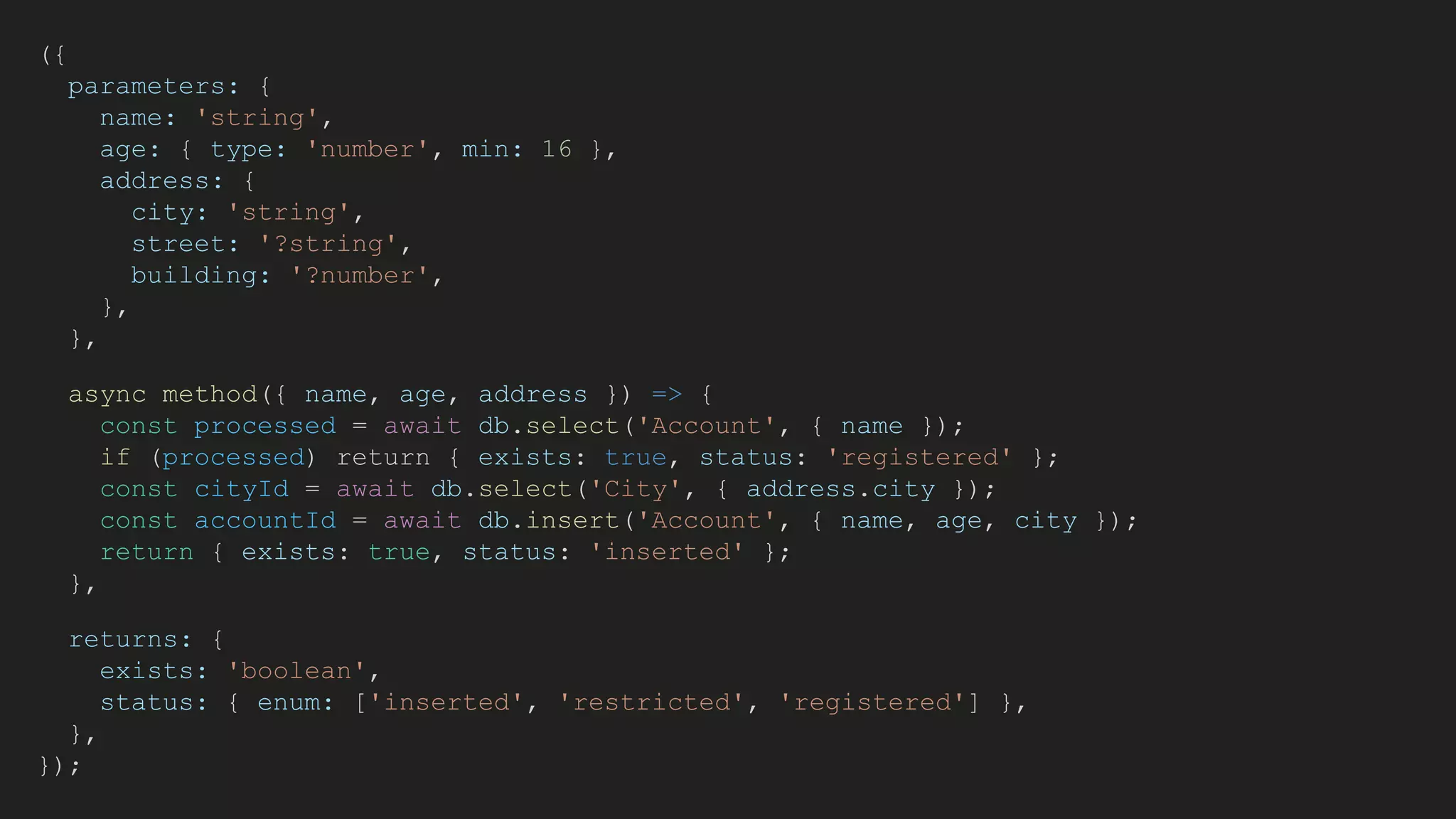 ({
parameters: {
name: 'string',
age: { type: 'number', min: 16 },
address: {
city: 'string',
street: '?string',
building: '?number',
},
},
async method({ name, age, address }) => {
const processed = await db.select('Account', { name });
if (processed) return { exists: true, status: 'registered' };
const cityId = await db.select('City', { address.city });
const accountId = await db.insert('Account', { name, age, city });
return { exists: true, status: 'inserted' };
},
returns: {
exists: 'boolean',
status: { enum: ['inserted', 'restricted', 'registered'] },
},
});
 