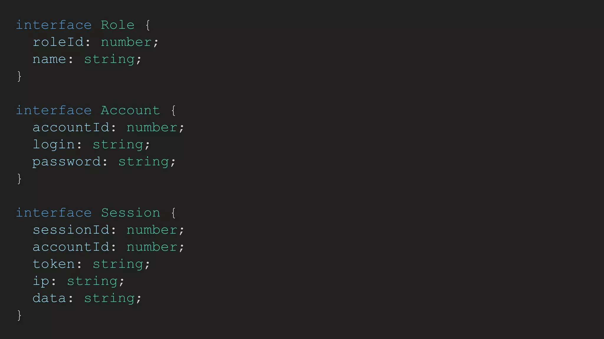 interface Role {
roleId: number;
name: string;
}
interface Account {
accountId: number;
login: string;
password: string;
}
interface Session {
sessionId: number;
accountId: number;
token: string;
ip: string;
data: string;
}
 
