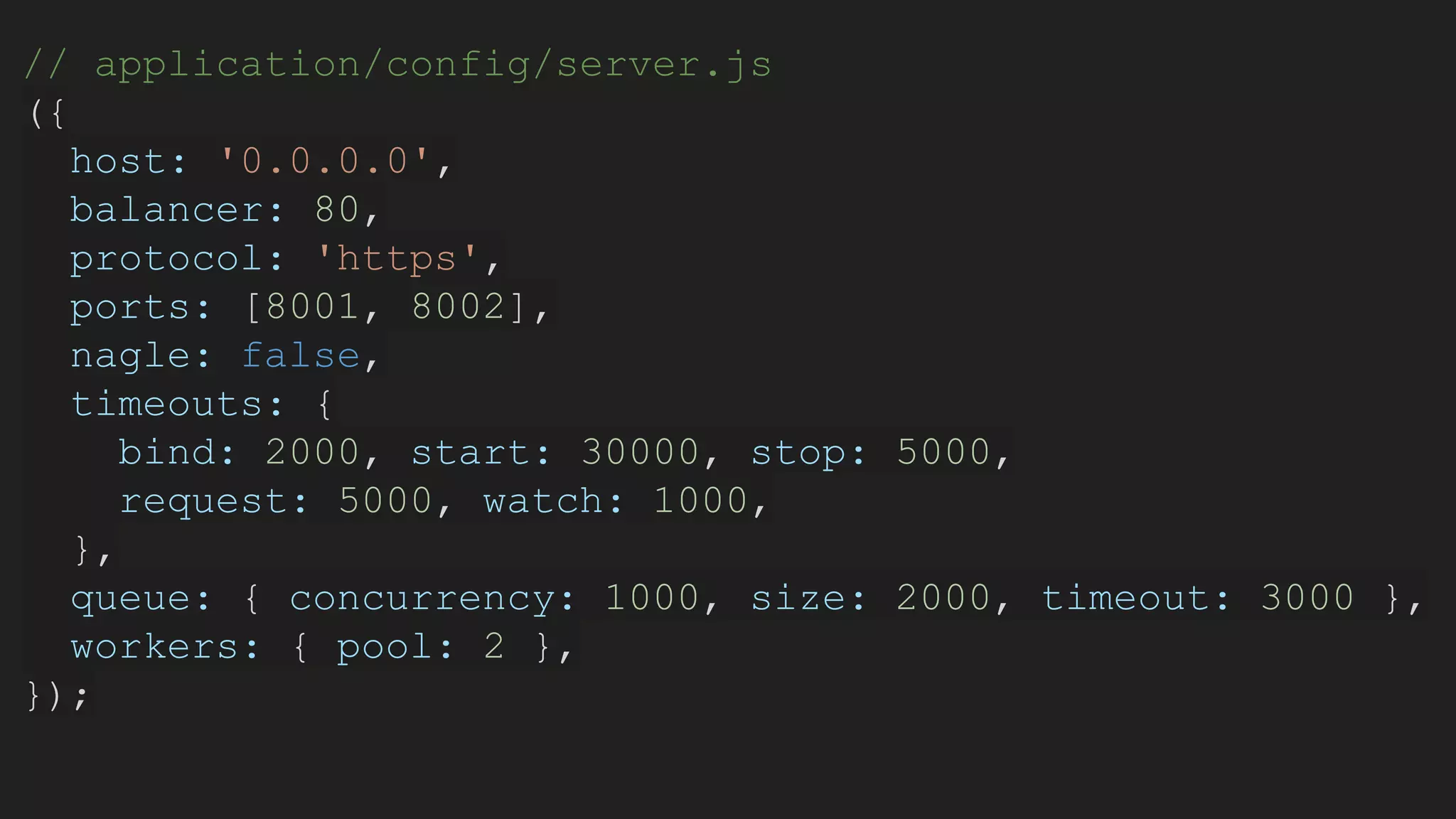 // application/config/server.js
({
host: '0.0.0.0',
balancer: 80,
protocol: 'https',
ports: [8001, 8002],
nagle: false,
timeouts: {
bind: 2000, start: 30000, stop: 5000,
request: 5000, watch: 1000,
},
queue: { concurrency: 1000, size: 2000, timeout: 3000 },
workers: { pool: 2 },
});
 