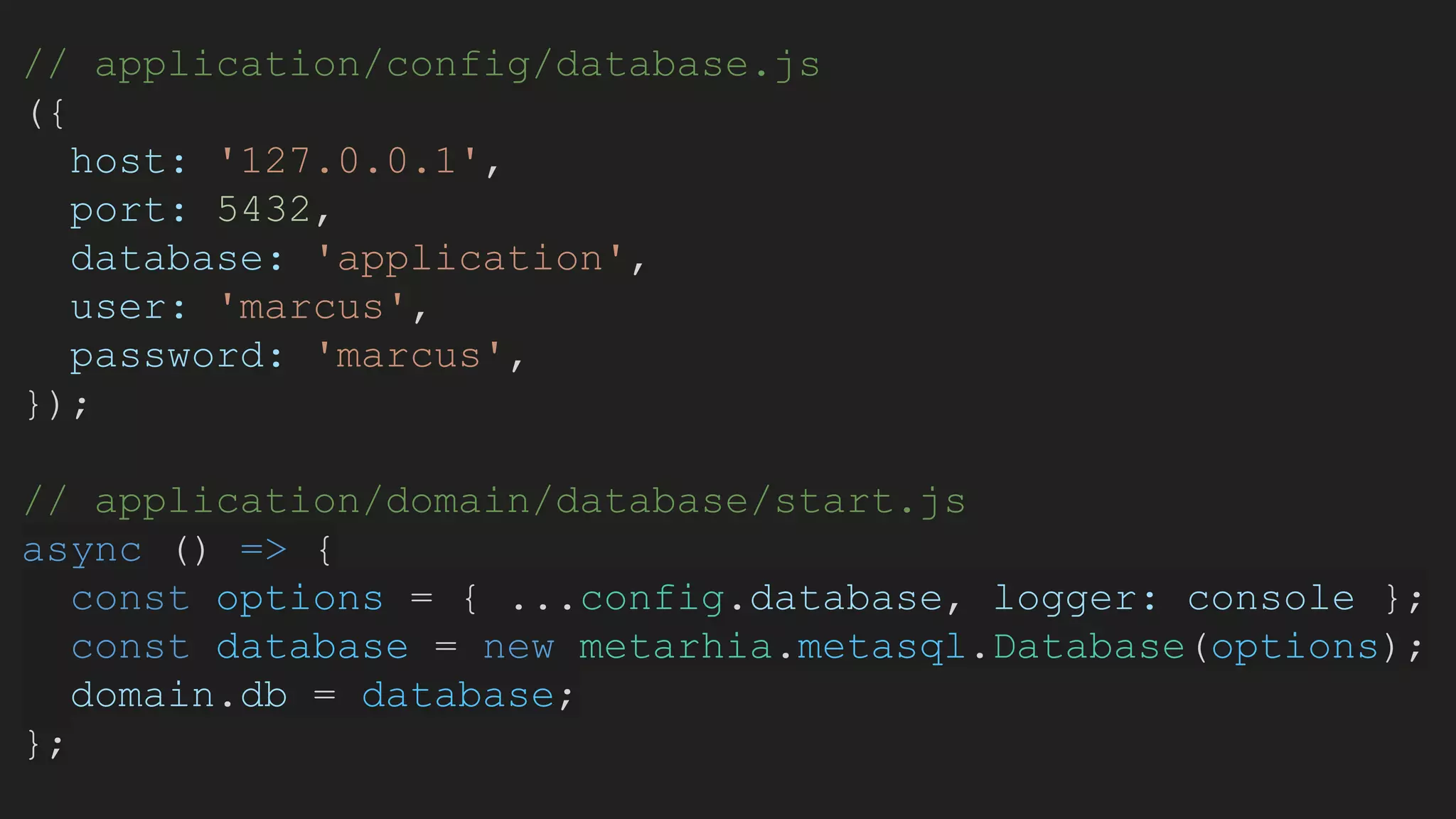 // application/config/database.js
({
host: '127.0.0.1',
port: 5432,
database: 'application',
user: 'marcus',
password: 'marcus',
});
// application/domain/database/start.js
async () => {
const options = { ...config.database, logger: console };
const database = new metarhia.metasql.Database(options);
domain.db = database;
};
 