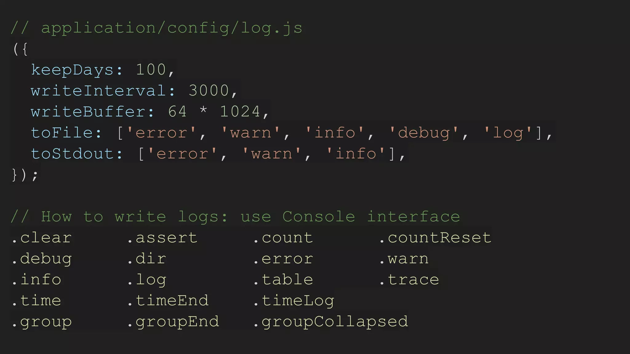 // application/config/log.js
({
keepDays: 100,
writeInterval: 3000,
writeBuffer: 64 * 1024,
toFile: ['error', 'warn', 'info', 'debug', 'log'],
toStdout: ['error', 'warn', 'info'],
});
// How to write logs: use Console interface
.clear .assert .count .countReset
.debug .dir .error .warn
.info .log .table .trace
.time .timeEnd .timeLog
.group .groupEnd .groupCollapsed
 