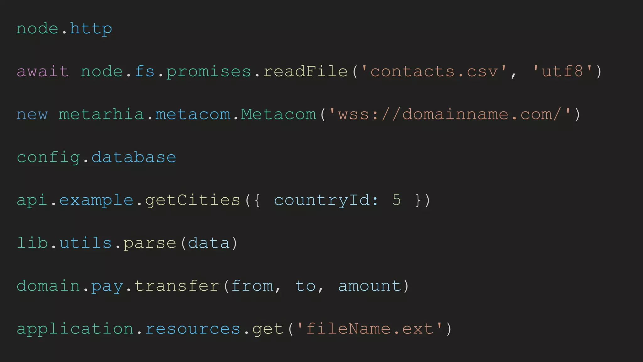node.http
await node.fs.promises.readFile('contacts.csv', 'utf8')
new metarhia.metacom.Metacom('wss://domainname.com/')
config.database
api.example.getCities({ countryId: 5 })
lib.utils.parse(data)
domain.pay.transfer(from, to, amount)
application.resources.get('fileName.ext')
 