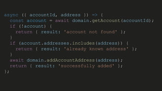 async ({ accountId, address }) => {
const account = await domain.getAccount(accountId);
if (!account) {
return { result: 'account not found' };
}
if (account.addresses.includes(address)) {
return { result: 'already known address' };
}
await domain.addAccountAddress(address);
return { result: 'successfully added' };
};
 