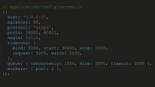 // application/config/server.js
({
host: '0.0.0.0',
balancer: 80,
protocol: 'https',
ports: [8001, 8002],
nagle: false,
timeouts: {
bind: 2000, start: 30000, stop: 5000,
request: 5000, watch: 1000,
},
queue: { concurrency: 1000, size: 2000, timeout: 3000 },
workers: { pool: 2 },
});
 