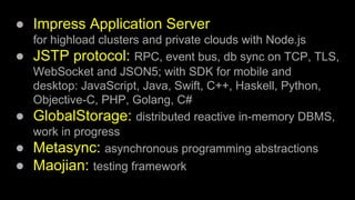 ● Impress Application Server
for highload clusters and private clouds with Node.js
● JSTP protocol: RPC, event bus, db sync on TCP, TLS,
WebSocket and JSON5; with SDK for mobile and
desktop: JavaScript, Java, Swift, C++, Haskell, Python,
Objective-C, PHP, Golang, C#
● GlobalStorage: distributed reactive in-memory DBMS,
work in progress
● Metasync: asynchronous programming abstractions
● Maojian: testing framework
 