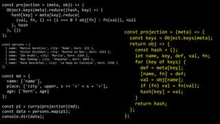 const projection = (meta, obj) => (
Object.keys(meta).reduce((hash, key) => (
hash[key] = meta[key].reduce(
(val, fn, i) => (i === 0 ? obj[fn] : fn(val)), null
), hash
), {})
);
const persons = [
{ name: 'Marcus Aurelius', city: 'Rome', born: 121 },
{ name: 'Victor Glushkov', city: 'Rostov on Don', born: 1923 },
{ name: 'Ibn Arabi', city: 'Murcia', born: 1165 },
{ name: 'Mao Zedong', city: 'Shaoshan', born: 1893 },
{ name: 'Rene Descartes', city: 'La Haye en Touraine', born: 1596 }
];
const md = {
name: ['name'],
place: ['city', upper, s => '<' + s + '>'],
age: ['born', age]
};
const p1 = curry(projection)(md);
const data = persons.map(p1);
console.dir(data);
const projection = (meta) => {
const keys = Object.keys(meta);
return obj => {
const hash = {};
let name, key, def, val, fn;
for (key of keys) {
def = meta[key];
[name, fn] = def;
val = obj[name];
if (fn) val = fn(val);
hash[key] = val;
}
return hash;
};
};
 