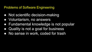 Problems of Software Engineering
● Not scientific decision-making
● Voluntarism, no answers
● Fundamental knowledge is not popular
● Quality is not a goal for business
● No sense in work, coded for trash
 